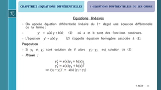 CHAPITRE 2 : EQUATIONS DIFFÉRENTIELLES
40F. AKEF
Equations linéaires
› On appelle équation différentielle linéaire du 1er degré une équation différentielle
de la forme :
› y = a(x) y + b(x) (1) où a et b sont des fonctions continues.
› L’équation y = a(x) y (2) s’appelle équation homogène associée à (1).
Proposition
› Si y1 et y2 sont solution de V alors y1 y2 est solution de (2)
› Preuve :
I - EQUATIONS DIFFÉRENTIELLES DU 1ER ORDRE
 