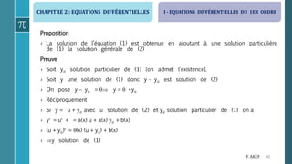 CHAPITRE 2 : EQUATIONS DIFFÉRENTIELLES
41F. AKEF
Proposition
› La solution de l’équation (1) est obtenue en ajoutant à une solution particulière
de (1) la solution générale de (2)
Preuve
› Soit yo solution particulier de (1) [on admet l’existence].
› Soit y une solution de (1) donc y  yo est solution de (2)
› On pose y  yo =  y =  +yo
› Réciproquement
› Si y = u + yo avec u solution de (2) et yo solution particulier de (1) on a
› y = u + = a(x) u + a(x) yo + b(x)
› (u + yo) = (x) (u + yo) + b(x)
› y solution de (1)
I - EQUATIONS DIFFÉRENTIELLES DU 1ER ORDRE
 