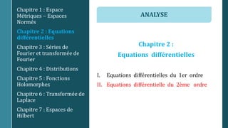 Chapitre 2 :
Equations différentielles
I. Equations différentielles du 1er ordre
II. Equations différentielle du 2ème ordre
Chapitre 1 : Espace
Métriques  Espaces
Normés
Chapitre 2 : Equations
différentielles
Chapitre 3 : Séries de
Fourier et transformée de
Fourier
Chapitre 4 : Distributions
Chapitre 5 : Fonctions
Holomorphes
Chapitre 6 : Transformée de
Laplace
Chapitre 7 : Espaces de
Hilbert
ANALYSE
 