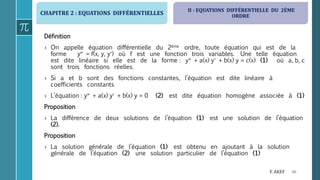 CHAPITRE 2 : EQUATIONS DIFFÉRENTIELLES
46F. AKEF
Définition
› On appelle équation différentielle du 2ème ordre, toute équation qui est de la
forme y = f(x, y, y) où f est une fonction trois variables. Une telle équation
est dite linéaire si elle est de la forme : y + a(x) y + b(x) y = c(x) (1) où a, b, c
sont trois fonctions réelles.
› Si a et b sont des fonctions constantes, l’équation est dite linéaire à
coefficients constants
› L’équation : y + a(x) y + b(x) y = 0 (2) est dite équation homogène associée à (1)
Proposition
› La différence de deux solutions de l’équation (1) est une solution de l’équation
(2).
Proposition
› La solution générale de l’équation (1) est obtenu en ajoutant à la solution
générale de l’équation (2) une solution particulier de l’équation (1)
II - EQUATIONS DIFFÉRENTIELLE DU 2ÈME
ORDRE
 