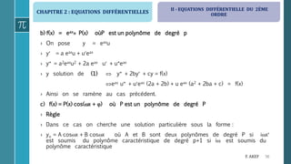 CHAPITRE 2 : EQUATIONS DIFFÉRENTIELLES
56F. AKEF
b) f(x) = eax P(x) oùP est un polynôme de degré p
› On pose y = eaxu
› y = a eaxu + ueax
› y = a2eaxu2 + 2a eax u + ueax
› y solution de (1)  y + 2by + cy = f(x)
eax u + ueax (2a + 2b) + u eax (a2 + 2ba + c) = f(x)
› Ainsi on se ramène au cas précédent.
c) f(x) = P(x) cos(x + ) où P est un polynôme de degré P
› Règle
› Dans ce cas on cherche une solution particulière sous la forme :
› yo = A cosx + B cosx où A et B sont deux polynômes de degré P si ix
est soumis du polynôme caractéristique de degré p+1 si i est soumis du
polynôme caractéristique
II - EQUATIONS DIFFÉRENTIELLE DU 2ÈME
ORDRE
 