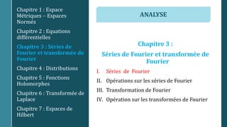 Chapitre 3 :
Séries de Fourier et transformée de
Fourier
I. Séries de Fourier
II. Opérations sur les séries de Fourier
III. Transformation de Fourier
IV. Opération sur les transformées de Fourier
Chapitre 1 : Espace
Métriques  Espaces
Normés
Chapitre 2 : Equations
différentielles
Chapitre 3 : Séries de
Fourier et transformée de
Fourier
Chapitre 4 : Distributions
Chapitre 5 : Fonctions
Holomorphes
Chapitre 6 : Transformée de
Laplace
Chapitre 7 : Espaces de
Hilbert
ANALYSE
 