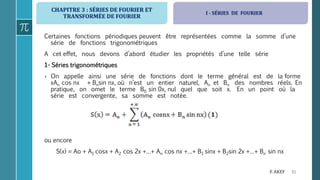 CHAPITRE 3 : SÉRIES DE FOURIER ET
TRANSFORMÉE DE FOURIER
61F. AKEF
Certaines fonctions périodiques peuvent être représentées comme la somme d’une
série de fonctions trigonométriques
A cet effet, nous devons d’abord étudier les propriétés d’une telle série
1- Séries trigonométriques
› On appelle ainsi une série de fonctions dont le terme général est de la forme
xAn cos nx + Bnsin nx, où n’est un entier naturel, An et Bn des nombres réels. En
pratique, on omet le terme B0 sin 0x, nul quel que soit x. En un point où la
série est convergente, sa somme est notée.
ou encore
S(x) = Ao + A1 cosx + A2 cos 2x +…+ An cos nx +…+ B1 sinx + B2sin 2x +…+ Bn sin nx
I - SÉRIES DE FOURIER
 