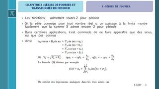 CHAPITRE 3 : SÉRIES DE FOURIER ET
TRANSFORMÉE DE FOURIER
62F. AKEF
› Les fonctions admettent toutes 2 pour période
› Si la série converge pour tout nombre réel x, un passage à la limite montre
facilement que la somme S admet encore 2 pour période
› Dans certaines applications, il est commode de ne faire apparaître que des sinus,
ou que des cosinus
› Ainsi
I - SÉRIES DE FOURIER
 