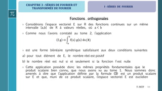 CHAPITRE 3 : SÉRIES DE FOURIER ET
TRANSFORMÉE DE FOURIER
64F. AKEF
Fonctions orthogonales
› Considérons l’espace vectoriel E sur R des fonctions continues sur un même
intervalle [a,b] de R à valeurs réelles, où a < b
› Comme nous l’avons constaté au tome 2, l’application
› est une forme bilinéaire symétrique satisfaisant aux deux conditions suivantes
a) pour tout élément de E, le nombre réel est positif
b) le nombre réel est nul si et seulement si la fonction f est nulle
› Cette application possède donc les mêmes propriétés fondamentales que le
produit scalaire bien connu, que nous avons vu au tome 1. Nous sommes donc
amenés à dire que l’application définie par la formule (3) est un produit scalaire
sur E et que, muni de ce produit scalaire, l’espace vectoriel E est euclidien
I - SÉRIES DE FOURIER
 