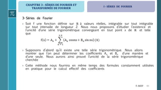 CHAPITRE 3 : SÉRIES DE FOURIER ET
TRANSFORMÉE DE FOURIER
65F. AKEF
3- Séries de Fourier
› Soit f une fonction définie sur ℝ à valeurs réelles, intégrable sur tout intégrable
sur tout intervalle de longueur 2. Nous nous proposons d’étudier l’existence et
l’unicité d’une série trigonométrique convergeant en tout point x de ℝ et telle
que
› Supposons d’abord qu’il existe une telle série trigonométrique. Nous allons
montrer que l’on peut déterminer les coefficients An et Bn d’une manière et
d’une seule. Nous aurons ainsi prouvé l’unicité de la série trigonométrique
cherchée
› Cette méthode nous fournira en même temps des formules constamment utilisées
en pratique pour le calcul effectif des coefficients
I - SÉRIES DE FOURIER
 