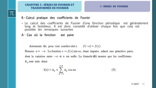 CHAPITRE 3 : SÉRIES DE FOURIER ET
TRANSFORMÉE DE FOURIER
72F. AKEF
6 - Calcul pratique des coefficients de Fourier
› Le calcul des coefficients de Fourier d’une fonction périodique est généralement
long et fastidieux. Il est donc conseillé d’utiliser chaque fois que cela est
possible les remarques suivantes
A- Cas où la fonction est paire
I - SÉRIES DE FOURIER
 
