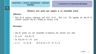 CHAPITRE 1 : ESPACE MÉTRIQUES  ESPACES
NORMÉS
9F. AKEF
Distance d’un point par rapport à un ensemble borné
Définition
› Soit (E, d) espace métrique, soit AE, A  . Soit aE. On appelle de d(a, A) le
nombre suivant d(a, A) = inf.{d(x, a) tel que xA}
Remarque
› d(a, A) existe car cet ensemble (ci-dessus) est minoré non vide.
› Si aA d (a, A) = 0
› Si d (a, A) = 0  0 aA
› a = 2 A = {2, 3} d( 2, ]2, 3[ ) = 0 et 2  A.
I - DISTANCES ET TOPOLOGIE MÉTRIQUE
 