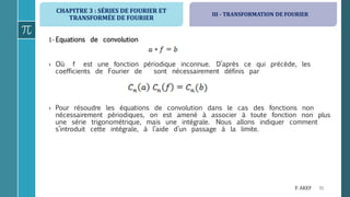 CHAPITRE 3 : SÉRIES DE FOURIER ET
TRANSFORMÉE DE FOURIER
91F. AKEF
1- Equations de convolution
› Où f est une fonction périodique inconnue. D’après ce qui précède, les
coefficients de Fourier de sont nécessairement définis par
› Pour résoudre les équations de convolution dans le cas des fonctions non
nécessairement périodiques, on est amené à associer à toute fonction non plus
une série trigonométrique, mais une intégrale. Nous allons indiquer comment
s’introduit cette intégrale, à l’aide d’un passage à la limite.
III - TRANSFORMATION DE FOURIER
 