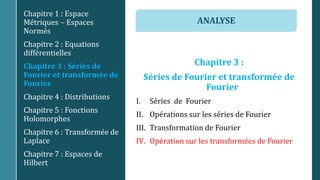 Chapitre 3 :
Séries de Fourier et transformée de
Fourier
I. Séries de Fourier
II. Opérations sur les séries de Fourier
III. Transformation de Fourier
IV. Opération sur les transformées de Fourier
Chapitre 1 : Espace
Métriques  Espaces
Normés
Chapitre 2 : Equations
différentielles
Chapitre 3 : Séries de
Fourier et transformée de
Fourier
Chapitre 4 : Distributions
Chapitre 5 : Fonctions
Holomorphes
Chapitre 6 : Transformée de
Laplace
Chapitre 7 : Espaces de
Hilbert
ANALYSE
 