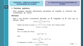 CHAPITRE 3 : SÉRIES DE FOURIER ET
TRANSFORMÉE DE FOURIER
97F. AKEF
1 - Premières opérations
› Voici quelques résultats élémentaires permettant de simplifier la recherche des
transformées de Fourier
Dérivation
› Soit f une fonction continûment dérivable sur R, intégrable sur R ainsi que sa
dérivée. Alors
IV - OPÉRATION SUR LES TRANSFORMÉES DE
FOURIER
 
