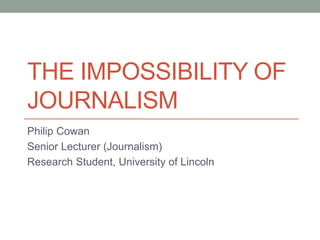 THE IMPOSSIBILITY OF
JOURNALISM
Philip Cowan
Senior Lecturer (Journalism)
Research Student, University of Lincoln
 