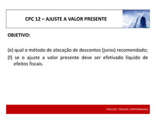 CPC 12 – AJUSTE A VALOR PRESENTE
OBJETIVO:
(e) qual o método de alocação de descontos (juros) recomendado;
(f) se o ajuste a valor presente deve ser efetivado líquido de
efeitos fiscais.
PRECISE. PROVEN. PERFORMANCE
 