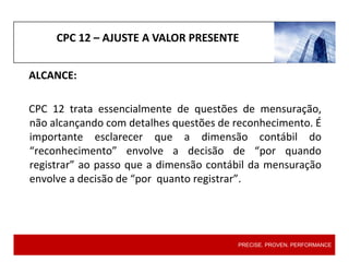 CPC 12 – AJUSTE A VALOR PRESENTE
ALCANCE:
CPC 12 trata essencialmente de questões de mensuração,
não alcançando com detalhes questões de reconhecimento. É
importante esclarecer que a dimensão contábil do
“reconhecimento” envolve a decisão de “por quando
registrar” ao passo que a dimensão contábil da mensuração
envolve a decisão de “por quanto registrar”.
PRECISE. PROVEN. PERFORMANCE
 
