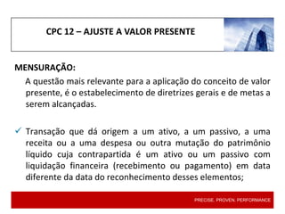 CPC 12 – AJUSTE A VALOR PRESENTE
MENSURAÇÃO:
A questão mais relevante para a aplicação do conceito de valor
presente, é o estabelecimento de diretrizes gerais e de metas a
serem alcançadas.
 Transação que dá origem a um ativo, a um passivo, a uma
receita ou a uma despesa ou outra mutação do patrimônio
líquido cuja contrapartida é um ativo ou um passivo com
liquidação financeira (recebimento ou pagamento) em data
diferente da data do reconhecimento desses elementos;
PRECISE. PROVEN. PERFORMANCE
 