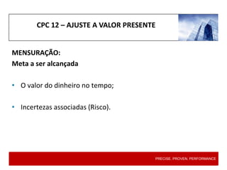 CPC 12 – AJUSTE A VALOR PRESENTE
MENSURAÇÃO:
Meta a ser alcançada
• O valor do dinheiro no tempo;
• Incertezas associadas (Risco).
PRECISE. PROVEN. PERFORMANCE
 