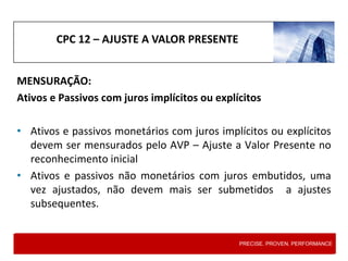 CPC 12 – AJUSTE A VALOR PRESENTE
MENSURAÇÃO:
Ativos e Passivos com juros implícitos ou explícitos
• Ativos e passivos monetários com juros implícitos ou explícitos
devem ser mensurados pelo AVP – Ajuste a Valor Presente no
reconhecimento inicial
• Ativos e passivos não monetários com juros embutidos, uma
vez ajustados, não devem mais ser submetidos a ajustes
subsequentes.
PRECISE. PROVEN. PERFORMANCE
 