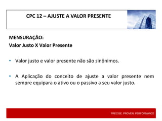 CPC 12 – AJUSTE A VALOR PRESENTE
MENSURAÇÃO:
Valor Justo X Valor Presente
• Valor justo e valor presente não são sinônimos.
• A Aplicação do conceito de ajuste a valor presente nem
sempre equipara o ativo ou o passivo a seu valor justo.
PRECISE. PROVEN. PERFORMANCE
 