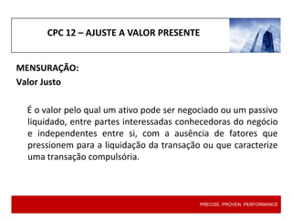 CPC 12 – AJUSTE A VALOR PRESENTE
MENSURAÇÃO:
Valor Justo
É o valor pelo qual um ativo pode ser negociado ou um passivo
liquidado, entre partes interessadas conhecedoras do negócio
e independentes entre si, com a ausência de fatores que
pressionem para a liquidação da transação ou que caracterize
uma transação compulsória.
PRECISE. PROVEN. PERFORMANCE
 