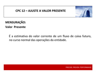 CPC 12 – AJUSTE A VALOR PRESENTE
MENSURAÇÃO:
Valor Presente
É a estimativa do valor corrente de um fluxo de caixa futuro,
no curso normal das operações da entidade.
PRECISE. PROVEN. PERFORMANCE
 