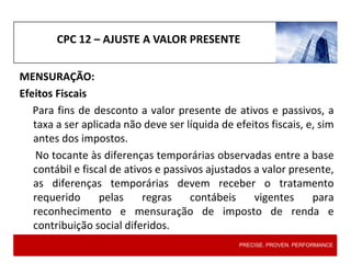 CPC 12 – AJUSTE A VALOR PRESENTE
MENSURAÇÃO:
Efeitos Fiscais
Para fins de desconto a valor presente de ativos e passivos, a
taxa a ser aplicada não deve ser líquida de efeitos fiscais, e, sim
antes dos impostos.
No tocante às diferenças temporárias observadas entre a base
contábil e fiscal de ativos e passivos ajustados a valor presente,
as diferenças temporárias devem receber o tratamento
requerido pelas regras contábeis vigentes para
reconhecimento e mensuração de imposto de renda e
contribuição social diferidos.
PRECISE. PROVEN. PERFORMANCE
 
