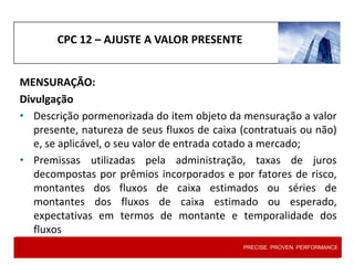 CPC 12 – AJUSTE A VALOR PRESENTE
MENSURAÇÃO:
Divulgação
• Descrição pormenorizada do item objeto da mensuração a valor
presente, natureza de seus fluxos de caixa (contratuais ou não)
e, se aplicável, o seu valor de entrada cotado a mercado;
• Premissas utilizadas pela administração, taxas de juros
decompostas por prêmios incorporados e por fatores de risco,
montantes dos fluxos de caixa estimados ou séries de
montantes dos fluxos de caixa estimado ou esperado,
expectativas em termos de montante e temporalidade dos
fluxos
PRECISE. PROVEN. PERFORMANCE
 
