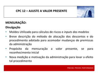 CPC 12 – AJUSTE A VALOR PRESENTE
MENSURAÇÃO:
Divulgação
• Moldes Utilizado para cálculos de riscos e inputs dos modelos
• Breve descrição do método de alocação dos descontos e do
procedimento adotado para acomodar mudanças de premissas
da administração
• Propósito da mensuração a valor presente, se para
reconhecimento inicial
• Nova medição e motivação da administração para levar a efeito
tal procedimento
PRECISE. PROVEN. PERFORMANCE
 