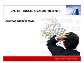 PRECISE. PROVEN. PERFORMANCE.
CPC 12 – AJUSTE A VALOR PRESENTE
DÚVIDAS SOBRE O TEMA:
 