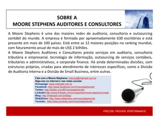 PRECISE. PROVEN. PERFORMANCE.PRECISE. PROVEN. PERFORMANCE.
A Moore Stephens é uma das maiores redes de auditoria, consultoria e outsourcing
contábil do mundo. A empresa é formada por aproximadamente 630 escritórios e está
presente em mais de 100 países. Está entre as 12 maiores posições no ranking mundial,
com faturamento anual de mais de US$ 2 bilhões.
A Moore Stephens Auditores e Consultores presta serviços em auditoria, consultoria
tributária e empresarial, tecnologia de informação, outsourcing de serviços contábeis,
tributários e administrativos, e corporate finance. Há ainda determinadas divisões, com
estruturas próprias, criadas para atendimento de interesses específicos, como a Divisão
de Auditoria Interna e a Divisão de Small Business, entre outras.
Fale com a Moore Stephens: mscorp@msbrasil.com.br
Siga-nos na internet e nas redes sociais:
Homepage: www.msbrasil.com.br
Facebook: http://www.facebook.com/moorestephensbr
Twitter: http://twitter.com/#!/moorestephensbr
Linkedin:http://www.linkedin.com/companies/moore-stephens-brasil
Blog: http://msbrasil.com.br/blog/
SlideShare: http://www.slideshare.net/moorestephensb
Youtube: http://www.youtube.com/moorestephensbr
SOBRE A
MOORE STEPHENS AUDITORES E CONSULTORES
 