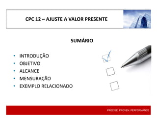CPC 12 – AJUSTE A VALOR PRESENTE
SUMÁRIO
• INTRODUÇÃO
• OBJETIVO
• ALCANCE
• MENSURAÇÃO
• EXEMPLO RELACIONADO
PRECISE. PROVEN. PERFORMANCE
PRECISE. PROVEN. PERFORMANCE
 