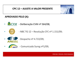 CPC 12 – AJUSTE A VALOR PRESENTE
PRECISE. PROVEN. PERFORMANCE
APROVADO PELO (A):
• - Deliberação CVM nº 564/08;
• - NBC TG 12 – Resolução CFC nº 1.151/09;
• - Despacho nº 4.722/09;
• - Comunicado Sureg nº1/09;
 