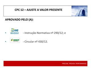 CPC 12 – AJUSTE A VALOR PRESENTE
PRECISE. PROVEN. PERFORMANCE
APROVADO PELO (A):
• - Instrução Normativa nº 290/12; e
• - Circular nº 430/12.
 