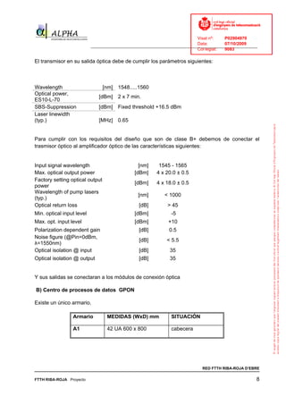 Visat nº:    P02904970
                                                                             Data:        07/10/2009
                           ______________________________________________________________________________
                                                                             Col·legiat:  9083

El transmisor en su salida óptica debe de cumplir los parámetros siguientes:



Wavelength                       [nm] 1548.....1560
Optical power,
                              [dBm] 2 x 7 min.
ES10-L-70
SBS-Suppression               [dBm] Fixed threshold +16.5 dBm
Laser linewidth
(typ.)                        [MHz] 0.65


Para cumplir con los requisitos del diseño que son de clase B+ debemos de conectar el
trasmisor óptico al amplificador óptico de las características siguientes:


Input signal wavelength                          [nm]     1545 - 1565
Max. optical output power                      [dBm]     4 x 20.0 ± 0.5
Factory setting optical output
                                               [dBm]     4 x 18.0 ± 0.5
power
Wavelength of pump lasers
                                                 [nm]        < 1000
(typ.)
Optical return loss                              [dB]         > 45
Min. optical input level                       [dBm]            -5
Max. opt. input level                          [dBm]           +10
Polarization dependent gain                      [dB]          0.5
Noise figure (@Pin=0dBm,
                                                 [dB]         < 5.5
λ=1550nm)
Optical isolation @ input                        [dB]          35
Optical isolation @ output                       [dB]          35


Y sus salidas se conectaran a los módulos de conexión óptica

B) Centro de procesos de datos GPON

Existe un único armario.

                 Armario          MEDIDAS (WxD) mm              SITUACIÓN

                 A1               42 UA 600 x 800               cabecera




                                                                               RED FTTH RIBA-ROJA D’EBRE

FTTH RIBA-ROJA Proyecto                                                                                 8
 