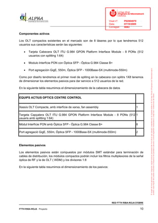 Visat nº:    P02904970
                                                                            Data:        07/10/2009
                          ______________________________________________________________________________
                                                                            Col·legiat:  9083

Componentes activos

Los OLT compactos existentes en el mercado son de 8 láseres por lo que tendremos 512
usuarios sus características serán las siguientes:

   •   Tarjeta Cabecera OLT ITU G.984 GPON Platform Interface Module - 8 PONs (512
       usuarios con splitting 1:64)

   •   Modulo Interfície PON con Óptica SFP - Óptica G.984 Classe B+

   •   Port agregación GigE, 550m, Óptica SFP - 1000Base-SX (multimode-550m)

Como por diseño tendremos el primer nivel de spliting en la cabecera con splitrs 1X8 tenemos
de dimensionar los elementos pasivos para dar servicio a 512 usuarios de la red.

En la siguiente tabla resumimos el dimensionamiento de la cabecera de datos


EQUIPS ACTIUS OPTICS CENTRE CONTROL


Xassís OLT Compacte, amb interfície de xarxa, fan assembly                                        1

Targeta Capçalera OLT ITU G.984 GPON Platform Interface Module - 8 PONs (512 1
usuaris amb splitting 1:64)

Mòdul Interfície PON amb Òptica SFP - Óptica G.984 Classe B+                                      8

Port agregació GigE, 550m, Òptica SFP - 1000Base-SX (multimode-550m)                              2



Elementos pasivos

Los elementos pasivos están compuestos por módulos SMT estándar para terminación de
cables de distribución, los módulos compactos podrán incluir los filtros multiplexores de la señal
óptica de RF y la de OLT ( WDM) y los divisores 1:8

En la siguiente tabla resumimos el dimensionamiento de los pasivos:




                                                                              RED FTTH RIBA-ROJA D’EBRE

FTTH RIBA-ROJA Proyecto                                                                               10
 