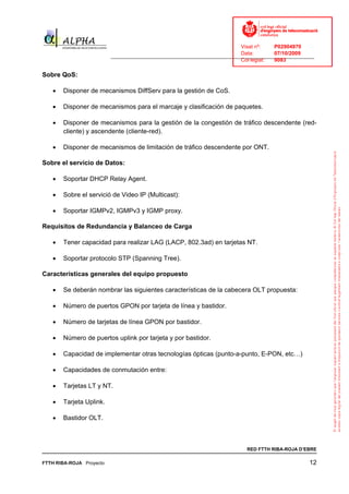 Visat nº:    P02904970
                                                                            Data:        07/10/2009
                          ______________________________________________________________________________
                                                                            Col·legiat:  9083

Sobre QoS:

   •   Disponer de mecanismos DiffServ para la gestión de CoS.

   •   Disponer de mecanismos para el marcaje y clasificación de paquetes.

   •   Disponer de mecanismos para la gestión de la congestión de tráfico descendente (red-
       cliente) y ascendente (cliente-red).

   •   Disponer de mecanismos de limitación de tráfico descendente por ONT.

Sobre el servicio de Datos:

   •   Soportar DHCP Relay Agent.

   •   Sobre el servició de Video IP (Multicast):

   •   Soportar IGMPv2, IGMPv3 y IGMP proxy.

Requisitos de Redundancia y Balanceo de Carga

   •   Tener capacidad para realizar LAG (LACP, 802.3ad) en tarjetas NT.

   •   Soportar protocolo STP (Spanning Tree).

Características generales del equipo propuesto

   •   Se deberán nombrar las siguientes características de la cabecera OLT propuesta:

   •   Número de puertos GPON por tarjeta de línea y bastidor.

   •   Número de tarjetas de línea GPON por bastidor.

   •   Número de puertos uplink por tarjeta y por bastidor.

   •   Capacidad de implementar otras tecnologías ópticas (punto-a-punto, E-PON, etc…)

   •   Capacidades de conmutación entre:

   •   Tarjetas LT y NT.

   •   Tarjeta Uplink.

   •   Bastidor OLT.



                                                                              RED FTTH RIBA-ROJA D’EBRE

FTTH RIBA-ROJA Proyecto                                                                               12
 