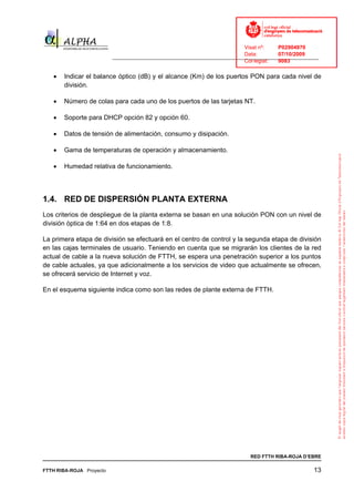 Visat nº:    P02904970
                                                                            Data:        07/10/2009
                          ______________________________________________________________________________
                                                                            Col·legiat:  9083

   •   Indicar el balance óptico (dB) y el alcance (Km) de los puertos PON para cada nivel de
       división.

   •   Número de colas para cada uno de los puertos de las tarjetas NT.

   •   Soporte para DHCP opción 82 y opción 60.

   •   Datos de tensión de alimentación, consumo y disipación.

   •   Gama de temperaturas de operación y almacenamiento.

   •   Humedad relativa de funcionamiento.




1.4. RED DE DISPERSIÓN PLANTA EXTERNA
Los criterios de despliegue de la planta externa se basan en una solución PON con un nivel de
división òptica de 1:64 en dos etapas de 1:8.

La primera etapa de división se efectuará en el centro de control y la segunda etapa de división
en las cajas terminales de usuario. Teniendo en cuenta que se migrarán los clientes de la red
actual de cable a la nueva solución de FTTH, se espera una penetración superior a los puntos
de cable actuales, ya que adicionalmente a los servicios de video que actualmente se ofrecen,
se ofrecerá servicio de Internet y voz.

En el esquema siguiente indica como son las redes de plante externa de FTTH.




                                                                              RED FTTH RIBA-ROJA D’EBRE

FTTH RIBA-ROJA Proyecto                                                                               13
 