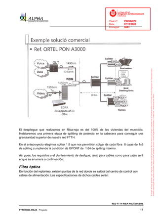 Visat nº:    P02904970
                                                                            Data:        07/10/2009
                          ______________________________________________________________________________
                                                                            Col·legiat:  9083




El despliegue que realizamos en Riba-roja es del 100% de las viviendas del municipio.
Instalaremos una primera etapa de splitting de potencia en la cabecera para conseguir una
granularidad superior de nuestra red FTTH.

En el anteproyecto elegimos spliter 1:8 que nos permitirán colgar de cada fibra 8 cajas de 1x8
de spliting cumpliendo la condición de GPONT de 1:64 de spliting máximo.

Así pues, los requisitos y el planteamiento de desligue, tanto para cables como para cajas será
el que se enumera a continuación:

Fibra óptica
En función del replanteo, existen puntos de la red donde se saldrá del centro de control con
cables de alimentación. Las especificaciones de dichos cables serán:




                                                                              RED FTTH RIBA-ROJA D’EBRE

FTTH RIBA-ROJA Proyecto                                                                               14
 