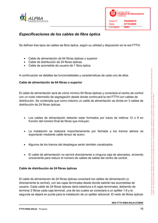 Visat nº:    P02904970
                                                                            Data:        07/10/2009
                          ______________________________________________________________________________
                                                                            Col·legiat:  9083


Especificaciones de los cables de fibra óptica

Se definen tres tipos de cables de fibra óptica, según su utilidad y disposición en la red FTTH:



   •   Cable de alimentación de 64 fibras ópticas o superior
   •   Cable de distribución de 24 fibras ópticas
   •   Cable de acometida de usuario de 1 fibra óptica


A continuación se detallas las funcionalidades y características de cada uno de ellos

Cable de alimentación de 64 fibras o superior


El cable de alimentación será de cómo mínimo 64 fibras ópticas y conectará el centro de control
con un nodo intermedio de segregación desde donde continuará la red FTTH con cables de
distribución. Se contempla que como máximo un cable de alimentación se divida en 3 cables de
distribución de 24 fibras ópticas.



   •   Los cables de alimentación deberán estar formados por tubos de métrica 12 o 8 en
       función del número final de fibras que incluyan.


   •   La instalación se realizará mayoritariamente por fachada y los tramos aéreos se
       soportarán mediante cable tensor de acero.


   •   Algunos de los tramos del despliegue serán también canalizados


   •   El cable de alimentación no servirá directamente a ninguna caja de abonados, sirviendo
       únicamente para reducir el número de cables de salida del centro de control.


Cable de distribución de 24 fibras ópticas


El cable de alimentación de 24 fibras ópticas conectará los cables de alimentación (o
directamente la central), con las cajas terminales desde donde saldrán las acometidas de
usuario. Cada cable de 24 fibras ópticas dará cobertura a 8 cajas terminales, debiendo de
terminar 2 fibras cada caja terminal, una de las cuales se conectará a un splitter 1:8 y la
segunda se dejará en punta para la instalación de un splitter adicional. El resto de fibras ópticas

                                                                              RED FTTH RIBA-ROJA D’EBRE

FTTH RIBA-ROJA Proyecto                                                                               16
 