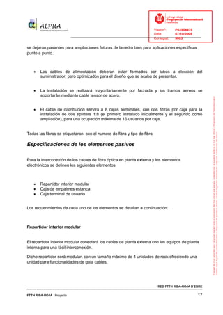 Visat nº:    P02904970
                                                                            Data:        07/10/2009
                          ______________________________________________________________________________
                                                                            Col·legiat:  9083

se dejarán pasantes para ampliaciones futuras de la red o bien para aplicaciones específicas
punto a punto.



   •   Los cables de alimentación deberán estar formados por tubos a elección del
       suministrador, pero optimizados para el diseño que se acaba de presentar.


   •   La instalación se realizará mayoritariamente por fachada y los tramos aereos se
       soportarán mediante cable tensor de acero.


   •   El cable de distribución servirá a 8 cajas terminales, con dos fibras por caja para la
       instalación de dos splitters 1:8 (el primero instalado inicialmente y el segundo como
       ampliación), para una ocupación máxima de 16 usuarios por caja.


Todas las fibras se etiquetaran con el numero de fibra y tipo de fibra

Especificaciones de los elementos pasivos

Para la interconexión de los cables de fibra óptica en planta externa y los elementos
electrónicos se definen los siguientes elementos:



   •   Repartidor interior modular
   •   Caja de empalmes estanca
   •   Caja terminal de usuario


Los requerimientos de cada uno de los elementos se detallan a continuación:



Repartidor interior modular


El repartidor interior modular conectará los cables de planta externa con los equipos de planta
interna para una fácil interconexión.

Dicho repartidor será modular, con un tamaño máximo de 4 unidades de rack ofreciendo una
unidad para funcionalidades de guía cables.




                                                                              RED FTTH RIBA-ROJA D’EBRE

FTTH RIBA-ROJA Proyecto                                                                               17
 