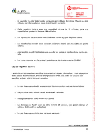 Visat nº:    P02904970
                                                                            Data:        07/10/2009
                          ______________________________________________________________________________
                                                                            Col·legiat:  9083

   •   El repartidor modular deberá estar compuesto por módulos de métrica 12 para que dos
       módulos permitan acabar un cable de distribución completo.


   •   Cada repartidor deberá tener una capacidad mínima de 12 módulos, para una
       capacidad de gestión de fibras de 144 unidades.


   •   Los repartidores deberán tener conexión frontal con los equipos de planta interna.


   •   Los repartidores deberán tener conexión posterior o lateral para los cables de planta
       externa.


   •   A ser posible, tendrán facilidades para conectar los cables de planta externa con los pig-
       tails.


   •   Los conectores que se ofrecerán a los equipos de planta interna serán SC/APC.


Caja de empalmes estanca


La caja de empalmes estanca se utilizará para realizar fusiones intermedias y como segregador
de los cables de alimentación. Deberá tener protección IP 66 para poder ser utilizada con
garantías tanto en exterior como en arquetas.



   •   La caja de empalme tendrá una capacidad de cómo mínimo cuatro entradas/salidas


   •   Dispondrá de cómo mínimo de dos entradas en cada lado


   •   Debe poder realizar como mínimo 72 fusiones


   •   Las bandejas de fusión serán de cómo mínimo 24 fusiones, para poder albergar un
       cable de distribución en su totalidad


   •   La caja de empalmes deberá ser capaz de sangrado




                                                                              RED FTTH RIBA-ROJA D’EBRE

FTTH RIBA-ROJA Proyecto                                                                               18
 