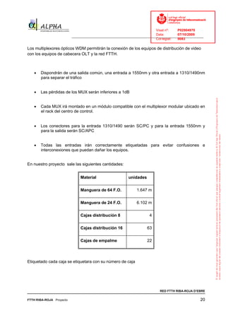 Visat nº:    P02904970
                                                                            Data:        07/10/2009
                          ______________________________________________________________________________
                                                                            Col·legiat:  9083

Los multiplexores ópticos WDM permitirán la conexión de los equipos de distribución de video
con los equipos de cabecera OLT y la red FTTH.



   •   Dispondrán de una salida común, una entrada a 1550nm y otra entrada a 1310/1490nm
       para separar el tráfico


   •   Las pérdidas de los MUX serán inferiores a 1dB


   •   Cada MUX irá montado en un módulo compatible con el multiplexor modular ubicado en
       el rack del centro de control.


   •   Los conectores para la entrada 1310/1490 serán SC/PC y para la entrada 1550nm y
       para la salida serán SC/APC


   •   Todas las entradas irán correctamente etiquetadas para evitar confusiones e
       interconexiones que puedan dañar los equipos.


En nuestro proyecto sale las siguientes cantidades:


                               Material                    unidades


                               Manguera de 64 F.O.              1.647 m


                               Manguera de 24 F.O.              6.102 m


                               Cajas distribución 8                     4


                               Cajas distribución 16                  63


                               Cajas de empalme                       22




Etiquetado cada caja se etiquetara con su número de caja




                                                                              RED FTTH RIBA-ROJA D’EBRE

FTTH RIBA-ROJA Proyecto                                                                               20
 