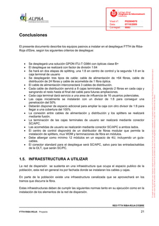 Visat nº:    P02904970
                                                                            Data:        07/10/2009
                          ______________________________________________________________________________
                                                                            Col·legiat:  9083


Conclusiones

El presente documento describe los equipos pasivos a instalar en el despliegue FTTH de Riba-
Roja d’Ebre, según los siguientes criterios de despliegue:



   •   Se desplegará una solución GPON ITU-T G984 con ópticas clase B+
   •   El despliegue se realizará con factor de división 1:64
   •   Se hará en dos etapas de splitting, una 1:8 en centro de control y la segunda 1:8 en la
       caja terminal de usuario
   •   Se desplegarán tres tipos de cable: cable de alimentación de +64 fibras, cable de
       distribución de 24 fibras y cable de acometida de 1 fibra óptica.
   •   El cable de alimentación interconectará 3 cables de distribución.
   •   Cada cable de distribución servirá a 8 cajas terminales, dejando 2 fibras en cada caja y
       sangrando el resto hasta el final del cable para futuras ampliaciones.
   •   Cada caja terminal dará servicio a una area de influencia de 16 usuarios potenciales.
   •   Las cajas inicialmente se instalarán con un divisor de 1:8 para conseguir una
       penetración del 50%
   •   Deberán disponer de espacio adicional para ampliar la caja con otro divisor de 1:8 para
       llegar a una cobertura del 100%
   •   La conexión entre cables de alimentación y distribución y los splitters se realizará
       mediante fusión.
   •   La terminación de las cajas terminales de usuario ser realizará mediante conector
       SC/APC.
   •   Las acometidas de usuario se realizarán mediante conector SC/APC a ambos lados.
   •   El centro de control dispondrá de un distribuidor de fibras modular que permita la
       instalación de splitters, mux WDM y terminaciones de fibra en módulos.
   •   Debe albergar como mínimo 12 módulos en un espacio de 4U, incluyendo un guía-
       cables.
   •   El conector standard para el despliegue será SC/APC, salvo para las entradas/salidas
       de la OLT, que serán SC/PC.


1.5. INFRAESTRUCTURA A UTILIZAR
La red de dispersión se sustenta en una infraestructura que ocupa el espacio publico de la
población, esta red en general ira por fachada donde se instalaran los cables y cajas.

En parte de la población existe una infraestructura canalizada que se aprovechará en los
tramos que discurra la fibra.

Estas infraestructuras deben de cumplir las siguientes normas tanto en su ejecución como en la
instalación de los elementos de la red de dispersión.



                                                                              RED FTTH RIBA-ROJA D’EBRE

FTTH RIBA-ROJA Proyecto                                                                               21
 