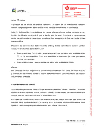 Visat nº:    P02904970
                                                                            Data:        07/10/2009
                          ______________________________________________________________________________
                                                                            Col·legiat:  9083

ser de 2,5 metros.

Separación de las aristas en tendidos verticales: Los cables en las instalaciones verticales
estarán siempre separados de las aristas de los edificios como mínimo 30 centímetros.

Sujeción de los cables: La sujeción de los cables a las paredes se realiza mediante tacos y
tornillo de diámetro mínimo de 6 mm. el tornillo será de acero inoxidable o con protección
contra corrosión mediante galvanizado en caliente. Con abrazadera de fleje con hebilla, brida o
grapa metálica.

Distancias de las bridas: Las distancias entre bridas y demás elementos de sujeción vendrán
dadas por la naturaleza de los tramos, así,

   -   Tramos verticales: En todos los cables la separación de las bridas será alrededor de los
       60 cm. Si son accesibles. Si no son accesibles se realizaran fijaciones que puedan
       soportar dichos cables.
   -   Tramos horizontales: La separación entre bridas será alrededor de 65 cm.

Curvas
Los cables se curvarán respetando el radio mínimo admisible en cada cable. En cosos de curva
y contra curva se intentara realizar la fijación de forma simétrica y equidistante de los arcos de
circunferencia formados.



Salvar elementos de fachada

Se colocarán fijaciones de protección que eviten el rozamiento con los salientes. Los cables
discurrirán lo más rectilíneo posible, evitando curvas y contra curvas para salvar obstáculos,
aunque para ello haya de modificarse la altura del trazado.

En cruces con postes metálicos así como tuberías de agua o salidas de humos o de otro tipo se
intentara pasar entre el obstáculo y la pared y, si no es posible, se pasará por delante de el,
fijando el cable antes y después del obstáculo, a no más de 10 cm. de él,




                                                                              RED FTTH RIBA-ROJA D’EBRE

FTTH RIBA-ROJA Proyecto                                                                               23
 