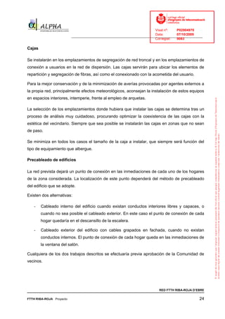 Visat nº:    P02904970
                                                                            Data:        07/10/2009
                          ______________________________________________________________________________
                                                                            Col·legiat:  9083

Cajas

Se instalarán en los emplazamientos de segregación de red troncal y en los emplazamientos de
conexión a usuarios en la red de dispersión. Las cajas servirán para ubicar los elementos de
repartición y segregación de fibras, así como el conexionado con la acometida del usuario.

Para la mejor conservación y de la minimización de averías provocadas por agentes externos a
la propia red, principalmente efectos meteorológicos, aconsejan la instalación de estos equipos
en espacios interiores, intemperie, frente al empleo de arquetas.

La selección de los emplazamientos donde hubiera que instalar las cajas se determina tras un
proceso de análisis muy cuidadoso, procurando optimizar la coexistencia de las cajas con la
estética del vecindario. Siempre que sea posible se instalarán las cajas en zonas que no sean
de paso.

Se minimiza en todos los casos el tamaño de la caja a instalar, que siempre será función del
tipo de equipamiento que albergue.

Precableado de edificios

La red prevista dejará un punto de conexión en las inmediaciones de cada uno de los hogares
de la zona considerada. La localización de este punto dependerá del método de precableado
del edificio que se adopte.

Existen dos alternativas:

   -    Cableado interno del edificio cuando existan conductos interiores libres y capaces, o
        cuando no sea posible el cableado exterior. En este caso el punto de conexión de cada
        hogar quedaría en el descansillo de la escalera.

   -    Cableado exterior del edificio con cables grapados en fachada, cuando no existan
        conductos internos. El punto de conexión de cada hogar queda en las inmediaciones de
        la ventana del salón.

Cualquiera de los dos trabajos descritos se efectuaría previa aprobación de la Comunidad de
vecinos.




                                                                              RED FTTH RIBA-ROJA D’EBRE

FTTH RIBA-ROJA Proyecto                                                                               24
 