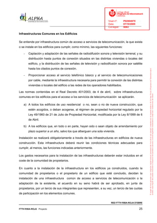 Visat nº:    P02904970
                                                                            Data:        07/10/2009
                          ______________________________________________________________________________
                                                                            Col·legiat:  9083

Infraestructuras Comunes en los Edificios

Se entiende por infraestructura común de acceso a servicios de telecomunicación, la que exista
o se instale en los edificios para cumplir, como mínimo, las siguientes funciones:

   -   Captación y adaptación de las señales de radiodifusión sonora y televisión terrenal, y su
       distribución hasta puntos de conexión situados en las distintas viviendas o locales del
       edificio, y la distribución de las señales de televisión y radiodifusión sonora por satélite
       hasta los citados puntos de conexión.

   -   Proporcionar acceso al servicio telefónico básico y al servicio de telecomunicaciones
       por cable, mediante la infraestructura necesaria para permitir la conexión de las distintas
       viviendas o locales del edificio a las redes de los operadores habilitados.

Las normas contenidas en el Real Decreto 401/2003, de 4 de abril, sobre infraestructuras
comunes en los edificios para el acceso a los servicios de telecomunicación se aplicarán.

   a) A todos los edificios de uso residencial o no, sean o no de nueva construcción, que
       estén acogidos, o deban acogerse, al régimen de propiedad horizontal regulado por la
       Ley 49/1960 de 21 de Julio de Propiedad Horizontal, modificada por la Ley 8/1999 de 6
       de Abril.

   b) A los edificios que, en todo o en parte, hayan sido o sean objeto de arrendamiento por
       plazo superior a un año, salvo los que alberguen una sola vivienda.

Instalación se realizará obligatoriamente a través de las infraestructuras en edificios de nueva
construcción. Esta infraestructura deberá reunir las condiciones técnicas adecuadas para
cumplir, al menos, las funciones indicadas anteriormente.

Los gastos necesarios para la instalación de las infraestructuras deberán estar incluidos en el
coste de la comunidad de propietarios.

En cuanto a la instalación de la infraestructura en los edificios ya construidos, cuando la
comunidad de propietarios o el propietario de un edificio que esté concluido, decidan la
instalación de una infraestructura      común de acceso a servicios de telecomunicación o la
adaptación de la existente, el acuerdo en su seno habrá de ser aprobado, en junta de
propietarios, por un tercio de sus integrantes que representen, a su vez, un tercio de las cuotas
de participación en los elementos comunes.


                                                                              RED FTTH RIBA-ROJA D’EBRE

FTTH RIBA-ROJA Proyecto                                                                               25
 