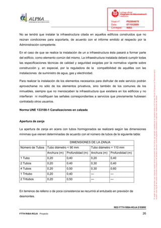 Visat nº:    P02904970
                                                                            Data:        07/10/2009
                          ______________________________________________________________________________
                                                                            Col·legiat:  9083

No se tendrá que instalar la infraestructura citada en aquellos edificios construidos que no
reúnan condiciones para soportarla, de acuerdo con el informe emitido al respecto por la
Administración competente.

En el caso de que se realice la instalación de un a infraestructura ésta pasará a formar parte
del edificio, como elemento común del mismo. La infraestructura instalada deberá cumplir todas
las especificaciones técnicas de calidad y seguridad exigidas por la normativa vigente sobre
construcción y, en especial, por la reguladora de la              compatibilidad de aquéllas con las
instalaciones de suministro de agua, gas y electricidad.

Para realizar la instalación de los elementos necesarios para disfrutar de este servicio podrán
aprovecharse no sólo de los elementos privativos, sino también de los comunes de los
inmuebles, siempre que no menoscaben la infraestructura que existiera en los edificios y no
interfieran ni modifiquen las señales correspondientes a servicios que previamente hubiesen
contratado otros usuarios.

Norma UNE 133100-1 Canalizaciones en calzada


Apertura de zanja

La apertura de zanja en acera con tubos hormigonados se realizará según las dimensiones
mínimas que vienen determinadas de acuerdo con el número de tubos de la siguiente tabla:

                                         DIMENSIONES DE LA ZANJA
Número de Tubos Tubo diámetro < 90 mm                      Tubo diámetro = 110 mm
                      Anchura (m)     Profundidad (m)      Anchura (m)     Profundidad (m)
1 Tubo                0,20            0,40                 0,20            0,40
2 Tubos               0,20            0,40                 0,30            0,40
4 Tubos               0,20            0,50                 0,30            0,60
1 Tritubo             0,20            0,40                 ---             ---
2 Tritubos            0,20            0,50                 ---             ---



En terrenos de relleno o de poca consistencia se recurrirá al entubado en previsión de
desmontes.


                                                                                 RED FTTH RIBA-ROJA D’EBRE

FTTH RIBA-ROJA Proyecto                                                                                26
 