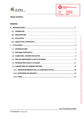 Visat nº:    P02904970
                                                                                    Data:        07/10/2009
                                  ______________________________________________________________________________
                                                                                    Col·legiat:  9083

ÍNDICE GENERAL



MEMORIA

0. INTRODUCCIÓN ....................................................................................................................1

   0.1. PROMOTOR .....................................................................................................................1

   0.2. DESCRIPCIÓN .................................................................................................................1

   0.3. SITUACIÓN ......................................................................................................................1

   0.4. OBJETO DEL PROYECTO ..............................................................................................1

1. FTTH GPONT .........................................................................................................................3

   1.1. INTRODUCCIÓN ..............................................................................................................3

   1.2. SISTEMA PROPUESTO...................................................................................................3

   1.3. CABECERA, CENTRO DE DATOS .................................................................................5

   1.4. RED DE DISPERSIÓN PLANTA EXTERNA..................................................................13

   1.5. INFRAESTRUCTURA A UTILIZAR................................................................................21

   1.6. SUBSISTEMA DE ADMINISTRACIÓN ..........................................................................29

      1.6.1. DIMENSIONAMIENTO DE LA CABECERA DATOS...............................................29

      1.6.2. GESTORES DE EQUIPOS .......................................................................................31

      1.6.3. PABX ........................................................................................................................31




                                                                                                        RED FTTH RIBA-ROJA D’EBRE

FTTH RIBA-ROJA Anteproyecto
 