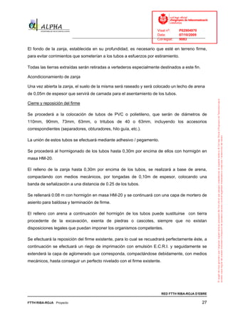 Visat nº:    P02904970
                                                                            Data:        07/10/2009
                          ______________________________________________________________________________
                                                                            Col·legiat:  9083

El fondo de la zanja, establecida en su profundidad, es necesario que esté en terreno firme,
para evitar corrimientos que someterían a los tubos a esfuerzos por estiramiento.

Todas las tierras extraídas serán retiradas a vertederos especialmente destinados a este fin.

Acondicionamiento de zanja

Una vez abierta la zanja, el suelo de la misma será raseado y será colocado un lecho de arena
de 0,05m de espesor que servirá de camada para el asentamiento de los tubos.

Cierre y reposición del firme

Se procederá a la colocación de tubos de PVC o polietileno, que serán de diámetros de
110mm, 90mm, 73mm, 63mm, o tritubos de 40 o 63mm, incluyendo los accesorios
correspondientes (separadores, obturadores, hilo guía, etc.).

La unión de estos tubos se efectuará mediante adhesivo / pegamento.

Se procederá al hormigonado de los tubos hasta 0,30m por encima de ellos con hormigón en
masa HM-20.

El relleno de la zanja hasta 0,30m por encima de los tubos, se realizará a base de arena,
compactando con medios mecánicos, por tongadas de 0,10m de espesor, colocando una
banda de señalización a una distancia de 0.25 de los tubos.

Se rellenará 0.08 m con hormigón en masa HM-20 y se continuará con una capa de mortero de
asiento para baldosa y terminación de firme.

El relleno con arena a continuación del hormigón de los tubos puede sustituirse con tierra
procedente de la excavación, exenta de piedras o cascotes, siempre que no existan
disposiciones legales que puedan imponer los organismos competentes.

Se efectuará la reposición del firme existente, para lo cual se recuadrará perfectamente éste, a
continuación se efectuará un riego de imprimación con emulsión E.C.R.I. y seguidamente se
extenderá la capa de aglomerado que corresponda, compactándose debidamente, con medios
mecánicos, hasta conseguir un perfecto nivelado con el firme existente.




                                                                              RED FTTH RIBA-ROJA D’EBRE

FTTH RIBA-ROJA Proyecto                                                                               27
 