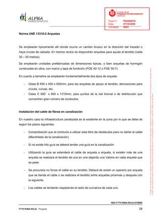Visat nº:    P02904970
                                                                            Data:        07/10/2009
                          ______________________________________________________________________________
                                                                            Col·legiat:  9083

Norma UNE 13310-2 Arquetas



Se emplearán típicamente allí donde ocurra un cambio brusco en la dirección del trazado o
haya cruces de calzada. En tramos rectos se dispondrán arquetas para ayuda al tendido (cada
30 – 50 metros).

Se emplearán unidades prefabricadas de dimensiones típicas, o bien arquetas de hormigón
construidas en obra, con marco y tapa de fundición (FGE 42-12 o FGE 50-7).

En cuento a tamaños se emplearán fundamentalmente dos tipos de arqueta:

   -   Clase B 450 x 450 x 600mm, para las arquetas de apoyo al tendido, derivaciones para
       cruces, curvas, etc.
   -   Clase C 600 x 600 x 1310mm, para puntos de la red troncal o de distribución que
       concentren gran número de conductos.



Instalación del cable de fibras en canalización

En nuestro caso la infraestructura canalizada es la existente en la zona por lo que se debe de
seguir los pasos siguientes:

   -   Comprobación que el conducto a utilizar esta libre de obstáculos para no dañar el cable
       (Mandrilado de la canalización)

   -   Si no existe hilo guía se deberá tender una guía en la canalización

   -   Utilizando la guía se extenderá el cable de arqueta a arqueta, si existen más de una
       arqueta se realizara el tendido de una en una dejando una Valona en cada arqueta que
       se pase.

   -   Se procurara no forzar el cable en su tendido. Deberá de existir un operario por arqueta
       que se tienda el cable o se realizara el tendido entre arquetas próximas y después con
       la siguiente.

   -   Los cables se tenderán respetando el radio de curvatura de cada uno.




                                                                              RED FTTH RIBA-ROJA D’EBRE

FTTH RIBA-ROJA Proyecto                                                                               28
 