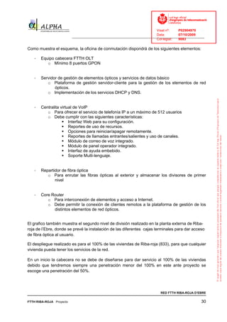 Visat nº:    P02904970
                                                                            Data:        07/10/2009
                          ______________________________________________________________________________
                                                                            Col·legiat:  9083

Como muestra el esquema, la oficina de conmutación dispondrá de los siguientes elementos:

   -   Equipo cabecera FTTH OLT
          o Mínimo 8 puertos GPON


   -   Servidor de gestión de elementos ópticos y servicios de datos básico
          o Plataforma de gestión servidor-cliente para la gestión de los elementos de red
              ópticos.
          o Implementación de los servicios DHCP y DNS.


   -   Centralita virtual de VoIP
          o Para ofrecer el servicio de telefonía IP a un máximo de 512 usuarios
          o Debe cumplir con las siguientes características:
                       Interfaz Web para su configuración.
                       Reportes de uso de recursos.
                       Opciones para reiniciar/apagar remotamente.
                       Reportes de llamadas entrantes/salientes y uso de canales.
                       Módulo de correo de voz integrado.
                       Módulo de panel operador integrado.
                       Interfaz de ayuda embebido.
                       Soporte Multi-lenguaje.


   -   Repartidor de fibra óptica
          o Para enrutar las fibras ópticas al exterior y almacenar los divisores de primer
              nivel


   -   Core Router
          o Para interconexión de elementos y acceso a Internet.
          o Debe permitir la conexión de clientes remotos a la plataforma de gestión de los
             distintos elementos de red ópticos.


El grafico también muestra el segundo nivel de división realizado en la planta externa de Riba-
roja de l’Ebre, donde se prevé la instalación de las diferentes cajas terminales para dar acceso
de fibra óptica al usuario.

El despliegue realizado es para el 100% de las viviendas de Riba-roja (833), para que cualquier
vivienda pueda tener los servicios de la red.

En un inicio la cabecera no se debe de diseñarse para dar servicio al 100% de las viviendas
debido que tendremos siempre una penetración menor del 100% en este ante proyecto se
escoge una penetración del 50%.




                                                                              RED FTTH RIBA-ROJA D’EBRE

FTTH RIBA-ROJA Proyecto                                                                               30
 